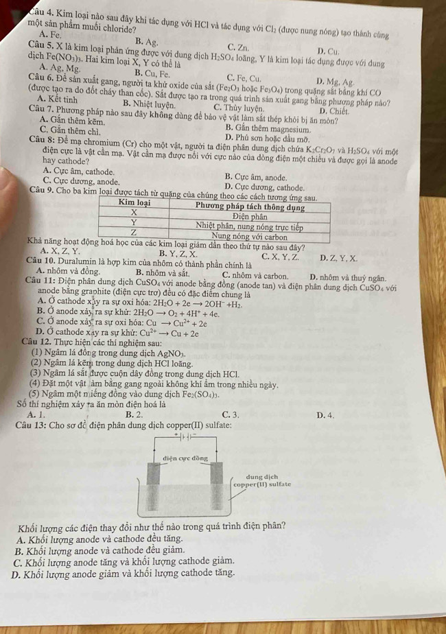 Kim loại nào sau đây khi tác dụng với HCl và tác dụng với Cl_2 (được nung nóng) tạo thành cùng
một sản phẩm muối chloride?
A. Fe. B. Ag. C. Zn. D. Cu.
Câu 5. X là kim loại phản ứng được với dung dịch H_2SO_4
dịch F e(NO_3) 3. Hai kim loại X, Y có thể là loãng, Y là kim loại tác dụng được với dung
A. Ag, Mg. B. Cu, Fe. C. Fe, Cu. D. Mg, Ag.
Câu 6. Đề sản xuất gang, người ta khử oxide của sắt (Fe_2O_3 hoặc Fe_3O_4) trong quặng sắt bằng khí CO
(được tạo ra do đốt cháy than cốc). Sắt được tạo ra trong quá trình sản xuất gang bằng phương pháp no
A. Kết tinh B. Nhiệt luyện. C. Thủy luyện. D. Chiết
Câu 7. Phương pháp nào sau đây không dùng đề bảo vệ vật làm sắt thép khỏi bị ăn mòn?
A. Gắn thêm kẽm B. Gần thêm magnesium
C. Gẵn thêm chì. D. Phủ sơn hoặc dầu mỡ.
Câu 8: Để mạ chromium (Cr) cho một vật, người ta điện phân dung dịch chứa K_2Cr_2O_1 và H₂SO₄ với một
điện cực là vật cần mạ. Vật cần mạ được nổi với cực nào của dòng điện một chiều và được gọi là anode
hay cathode?
A. Cực âm, cathode. B. Cực âm, anode
C. Cực dương, anode. D. Cực dương, cathode.
Câu 9. Cho ba kim loại được tách từ quặng c
Khả năng hoạc kim loại giám dần theo thứ tự nào sau đây?
A. X,Z,Y. B. Y, Z, X. C. X, Y,Z. D. Z, Y, X.
Câu 10. Duralumin là hợp kim của nhôm có thành phần chính là
A. nhôm và đồng. B. nhôm và sắt C. nhôm và carbon. D. nhôm và thuỷ ngân.
Câu 11:Di phện phân dung dịch Cu SO_4 a với anode bằng đồng (anode tan) và điện phân dung dịch ČuSO₄ với
anode bằng graphite (điện cực trợ) đều có đặc điểm chung là
A. Ở cathode xhy ra sự oxi hóa: 2H_2O+2eto 2OH^-+H_2.
B. Ở anode xdy ra sự khử: 2H_2Oto O_2+4H^++4e.
C. Ở anode xay ra sự oxi hóa: Cuto Cu^(2+)+2e
D. Ở cathode xay ra sự khử: Cu^(2+) to Cu+2e
Câu 12. Thực hiện các thí nghiệm sau:
(1) Ngâm lá đồng trong dung dịch AgNO_3.
(2) Ngâm lá kẽm trong dung dịch HCl loãng.
(3) Ngâm lá sắt được cuộn dây đồng trong dung dịch HCl.
(4) Đặt một vật àm bằng gang ngoài không khí ẩm trong nhiều ngày.
(5) Ngâm một niếng đồng vào dung dịch Fe_2(SO_4)_3.
Số thí nghiệm xảy ra ăn mòn điện hoá là
A. 1 B. 2. C. 3. D. 4.
Câu 13: Cho sơ đồ điện phân dung dịch copper(II) sulfate:
Khối lượng các điện thay đổi như thể nào trong quá trình điện phân?
A. Khối lượng anode và cathode đều tăng.
B. Khối lượng anode và cathode đều giảm.
C. Khối lượng anode tăng và khổi lượng cathode giảm.
D. Khối lượng anode giảm và khối lượng cathode tăng.