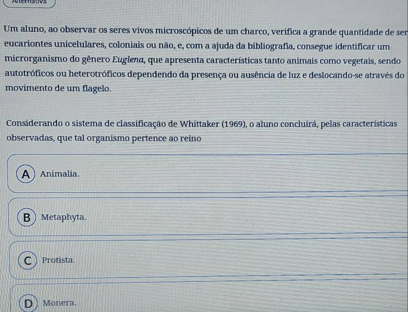 Alterativa
Um aluno, ao observar os seres vivos microscópicos de um charco, verifica a grande quantidade de ser
eucariontes unicelulares, coloniais ou não, e, com a ajuda da bibliografia, consegue identificar um
microrganismo do gênero Euglena, que apresenta características tanto animais como vegetais, sendo
autotróficos ou heterotróficos dependendo da presença ou ausência de luz e deslocando-se através do
movimento de um flagelo.
Considerando o sistema de classificação de Whittaker (1969), o aluno concluirá, pelas características
observadas, que tal organismo pertence ao reino
A) Animalia.
B Metaphyta.
C  Protista.
D) Monera.