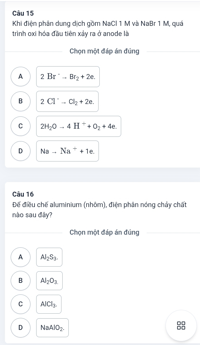 Khi điện phân dung dịch gồm NaCl 1 M và NaBr 1 M, quá
trình oxi hóa đầu tiên xảy ra ở anode là
Chọn một đáp án đúng
A 2Br^-to Br_2+2e.
B 2Cl^-to Cl_2+2e.
C 2H_2Oto 4H^++O_2+4e.
D Nato Na^++1e. 
Câu 16
Để điều chế aluminium (nhôm), điện phân nóng chảy chất
nào sau đây?
Chọn một đáp án đúng
A Al_2S_3.
B Al_2O_3.
C AlCl_3. 
□□
D Na AlO_2.