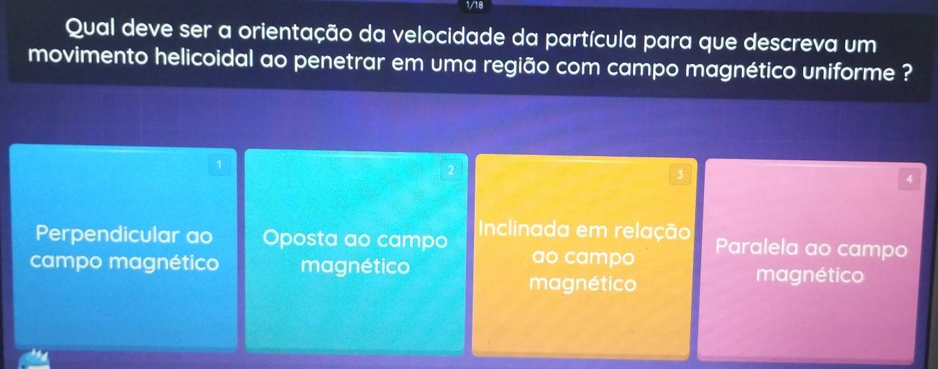 1/18
Qual deve ser a orientação da velocidade da partícula para que descreva um
movimento helicoidal ao penetrar em uma região com campo magnético uniforme ?
1
4
Perpendicular ao Oposta ao campo
Inclinada em relação Paralela ao campo
ao campo
campo magnético magnético magnético
magnético