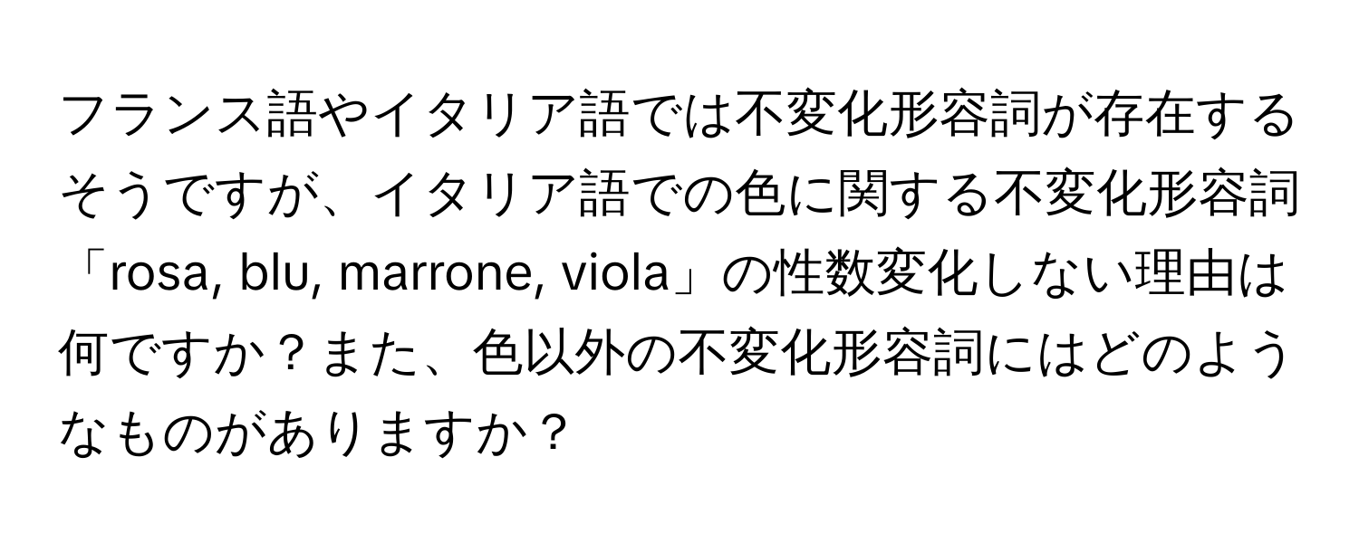 フランス語やイタリア語では不変化形容詞が存在するそうですが、イタリア語での色に関する不変化形容詞「rosa, blu, marrone, viola」の性数変化しない理由は何ですか？また、色以外の不変化形容詞にはどのようなものがありますか？