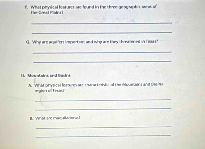 What physical features are found in the three geographic areas of 
the Great Plains? 
_ 
_ 
G. Why are aquifers important and why are they threatened in Texas? 
_ 
_ 
II. Mountains and Basins 
A. What physical features are characteristic of the Mountains and Basins 
region of Texas? 
_ 
_ 
B. What are maquiladoras? 
_ 
_