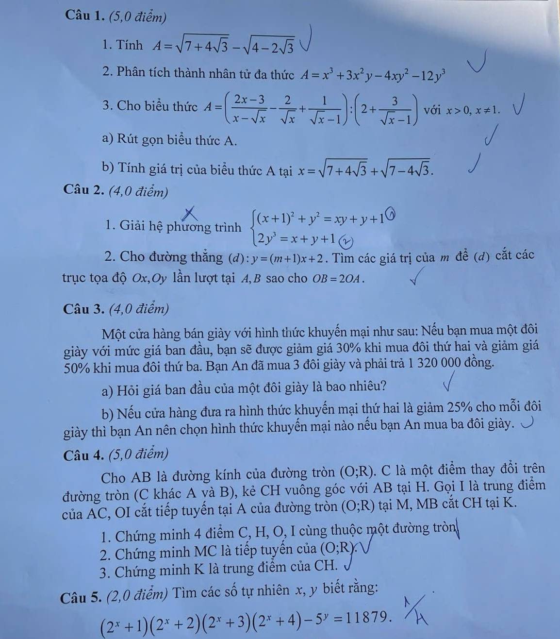 (5,0 điểm)
1. Tính A=sqrt(7+4sqrt 3)-sqrt(4-2sqrt 3)
2. Phân tích thành nhân tử đa thức A=x^3+3x^2y-4xy^2-12y^3
3. Cho biểu thức A=( (2x-3)/x-sqrt(x) - 2/sqrt(x) + 1/sqrt(x)-1 ):(2+ 3/sqrt(x)-1 ) với x>0,x!= 1.
a) Rút gọn biểu thức A.
b) Tính giá trị của biểu thức A tại x=sqrt(7+4sqrt 3)+sqrt(7-4sqrt 3).
Câu 2. (4,0 điểm)
1. Giải hệ phương trình beginarrayl (x+1)^2+y^2=xy+y+1 2y^3=x+y+1 enclosecircle2endarray.
2. Cho đường thắng (d): y=(m+1)x+2. Tìm các giá trị của m để (d) cắt các
trục tọa độ Ox,Oy lần lượt tại A,B sao cho OB=2OA.
Câu 3. (4,0 điểm)
Một cửa hàng bán giày với hình thức khuyến mại như sau: Nếu bạn mua một đôi
giày với mức giá ban đầu, bạn sẽ được giảm giá 30% khi mua đôi thứ hai và giảm giá
50% khi mua đôi thứ ba. Bạn An đã mua 3 đôi giày và phải trả 1 320 000 đồng.
a) Hỏi giá ban đầu của một đôi giày là bao nhiêu?
b) Nếu cửa hàng đưa ra hình thức khuyến mại thứ hai là giảm 25% cho mỗi đôi
giày thì bạn An nên chọn hình thức khuyển mại nào nếu bạn An mua ba đôi giày.
Câu 4. (5,0 điểm)
Cho AB là đường kính của đường tròn (O;R). C là một điểm thay đổi trên
đường tròn (C khác A và B), kẻ CH vuông góc với AB tại H. Gọi I là trung điểm
của AC, OI cắt tiếp tuyến tại A của đường tròn (O;R) tại M, MB cắt CH tại K.
1. Chứng minh 4 điểm C, H, O, I cùng thuộc một đường tròn
2. Chứng minh MC là tiếp tuyển của (O;R)
3. Chứng minh K là trung điểm của CH.
Câu 5. (2,0 điểm) Tìm các số tự nhiên x, y biết rằng:
(2^x+1)(2^x+2)(2^x+3)(2^x+4)-5^y=11879.