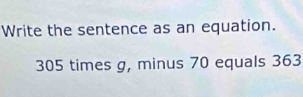 Write the sentence as an equation.
305 times g, minus 70 equals 363