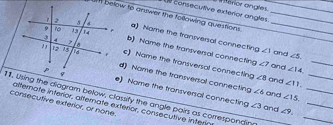 interior angles. 
ull consecutive exterior angles. 
um below to answer the following questions __ 
a) Name the transversal connecting ∠ 1 and ∠ 5. 
b) Name the transversal connecting ∠ 7 and ∠ 14. _ 
c) Name the transversal connecting 
d) Name the transversal connecting ∠ 6 and ∠ 15. _
∠ 8 and ∠ 11. 
_ 
e) Name the transversal connecting ∠ 3 and ∠ 9. __ 
1. Using the diagram below, classify the angle pairs as correspondin 
consecutive exterior, or none. 
alternate interior, alternate exterior, consecutive interió