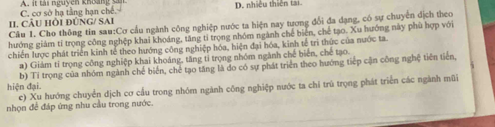 A. it tải nguyen khoảng san.
C. cơ sở hạ tầng hạn chế. D. nhiều thiên tai
II. CÂU HI ĐÚNG/ SAI
Câu 1. Cho thông tin sau:Cơ cấu ngành công nghiệp nước ta hiện nay tương đổi đa dạng, có sự chuyển dịch theo
hướng giảm tỉ trọng công nghệp khai khoáng, tăng tỉ trọng nhóm ngành chế biển, chế tạo. Xu hướng này phù hợp với
chiến lược phát triển kinh tế theo hướng công nghiệp hóa, hiện đại hóa, kinh tế tri thức của nước ta.
a) Giảm tỉ trọng công nghiệp khai khoáng, tăng tỉ trọng nhóm ngành chế biển, chế tạo.
b) Tỉ trọng của nhóm ngành chế biển, chế tạo tăng là do có sự phát triển theo hướng tiếp cận công nghệ tiên tiến,
hiện đại. c) Xu hướng chuyền dịch cơ cầu trong nhóm ngành công nghiệp nước ta chỉ trú trọng phát triển các ngành mũi
nhọn đề đáp ứng nhu cầu trong nước.