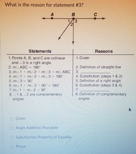 What is the reason for statement #3? 
Statements Reasons 
1. Points A, B, and C are collinear 1. Given 
and ∠ 3 is a right angle. 
2. m∠ ABC=180° 2. Definition of straight line 
3. m∠ 1+m∠ 2+m∠ 3=m∠ ABC 3._ 
4. m∠ 1+m∠ 2+m∠ 3=180° 4. Substitution (steps 1 & 2) 
5. m∠ 3=90° 5. Definition of a right angle 
6. m∠ 1+m∠ 2+90°=180° 6. Substitution (steps 3 & 4) 
7. m∠ 1+m∠ 2=90° 7_ 
8. ∠ 1 angle2 are complementary 8. Definition of complementary 
angles angles 
Given 
Angle Addition Postulate 
Substitution Property of Equality 
Prove