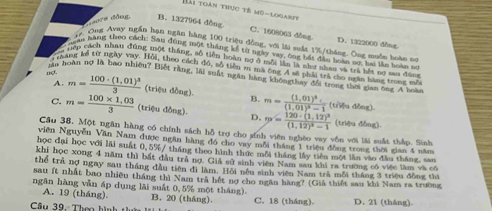 Bài toàn thực tê mũ-logarit
d18078 đồng. B. 1327964 đồng
C. 1608063 dồng D. 1322000 dồng.
97. Ông Avay ngần hạn ngân hàng 100 triệu đồng, với lãi suất 1%/tháng. Ông muồn hoàn nơ
Chuân hàng theo cách: Sau đúng một tháng kể từ ngày vay, ông bắt đầu hoàn nợ; hai lần hoàn nợ
tiên tiếp cách nhau đúng một tháng, số tiền hoàn nợ ở mỗi lần là như nhau và trả hết nợ sau đúng
y tháng kể từ ngày vay. Hỏi, theo cách đó, số tiền m mã ông A sẽ phải trả cho ngăn hàng trong mỗi
_ 11 ợ.
n hoàn nợ là bao nhiêu? Biết rằng, lãi suất ngân hàng khôngthay đổi trong thời gian ông A hoàn
A. m=frac 100· (1,01)^33 (triệu đồng).
B. m=frac (1,01)^3(1,01)^3-1(trifudbog).
C. m= (100* 1,03)/3  (triệu đồng). D. m=frac 120· (1,12)^3(1,12)^3-1
(triệu đồng).
Câu 38. Một ngân hàng có chính sách hỗ trợ cho sinh viên nghềo vay vồn với lãi suất thấp. Sinh
viên Nguyễn Văn Nam được ngãn hàng đó cho vay mỗi tháng 1 triệu đồng trong thời gian 4 năm
học đại học với lãi suất 0,5%/ tháng theo hình thức mỗi tháng lấy tiên một lần vào đầu tháng, sau
khi học xong 4 năm thì bắt đầu tră nợ. Giả sử sinh viên Nam sau khi ra trường có việc làm và có
thể trả nợ ngay sau tháng đầu tiên di làm. Hỏi nếu sinh viên Nam tra mỗi tháng 3 triệu đồng thì
sau ít nhất bao nhiêu tháng thì Nam trã hết nợ cho ngân hàng? (Giả thiết sau khi Nam ra trường
ngān hàng vẫn áp dụng lãi suất 0,5% một tháng).
A. 19 (tháng). B. 20 (tháng). C. 18 (tháng). D. 21 (tháng).
Câu 39. Theo hình t