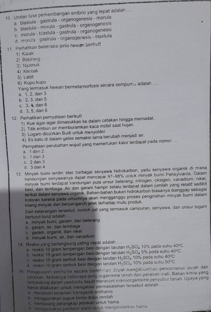 Urutan fase perkembangan embrio yang tepat adalah ....
a. blastula - gastrula - organogenesis - morula
b. blastula - morula - gastrula - organogenesis
c. morula - blastula - gastrula - organcgenesis
d. morula - gastrula - organogenesis - blastula
11. Perhatikan beberapa jenis newan berikut!
1) Kalak
2) Belalang
3) Nyamuk
4) Kecoak
5) Lalat
6) Kupu-kupu
Yang termasuk hewan bermetamorfosis secara sempurna adalah ....
a. 1, 2, dan 3
b. 2, 3, dan 5
c. 3, 4, dan 6
d. 3, 5, dan 6
12. Perhatikan pernyataan berikut!
1) Kue agar-agar dimasukkan ke dalam cetakan hingga memadat.
2) Titik embun air memburamkan kaca mobil saat hujan.
3) Logam dicairkan Budi untuk menyolder.
4) Es batu di dalam gelas semakin lama berubah menjadi air.
Pernyataan perubahan wujud yang memerlukan kaior terdapat pada nomor ....
a. 1 dan 2
b. 1 dan 3
c. 2 dan 3
d. 3 dan 4
13. Minyak bumi lerdiri atas berbagai senyawa hidrokarbon, yaitu senyawa organik di mana
kandungan senyawanya dapat mencapai 97-98% untuk minyak bumi Pensylvania. Dalam
minyak bumi terdapat kandungan pula unsur belerang, nitrogen, cksigen, vanadium, nikel,
besi, dan tembaga. Air dan garam hampir selalu terdapat dalam jumlah yang relatif sedikit
terikat dalam senyawa organik. Bahan-bahan bukan hidrokarbon biasanya dianggap sebagai
kotoran karena pada umumnya akan mengganggu proses pengo!ahan minyak bumi dalam
kilang minyak dan berpengaruh jelek terhadap mutu produk.
Dari keterangan tersebut, contoh zat yang termasuk campuran, senyawa, dan unsur logam
berturut-turut adalah
a. minyak bumi, garam, dan belerang
b. garam, air, dan tembaga
c. garam, organik, dan nikel
d. minyak bumi, air, dan vanadium
14. Reaksi yang berlangsung paling cepat adalah ....
a  reaks! 10 gram lempengan bes! dengan larutan H_2SO_4 10% pada suhu 40°C
b. reaksi 10 gram lemperıgan besi dengan larutan H_2SO_4 5% pada suhu 40°C
c. reaksi 10 gram serbuk besi dengan larutan H_2SO_4 10% pada suhu 40^oC
d. reaksi 10 gram serbuk besi dengan larutan H_2SO_4 10% pada suhu 50°C
15. Penqgunaan pestisida secara berlebihan dapat mengakibatkan pencemaran tanah dan
perairan. Akıbatnya beberapa jenis organisme lanah dan perairan mati. Bahan kimia yang
terkandung dalam pestisida dapat meracuni mikroorganisme penyubur tanah. Upaya yang
harus dilakukan untuk mengatasi permasalahan tersebut adalah ....
a menanam tanaman transgenik antihama
b. menggunakan pupuk kimia dosis rendah
c memasang perangkap jebakan untuk hama
d  menggunakan predator alami untuk mengendalikan hama