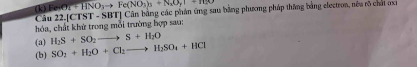 Fe_3O_4+HNO_3to Fe(NO_3)_3+N_xO_yuparrow +H_2O
Câu 22.[CTST - SBT] Cân bằng các phản ứng sau bằng phương pháp thăng bằng electron, nêu rõ chất oxỉ 
hóa, chất khử trong mỗi trường hợp sau: 
(a) H_2S+SO_2to S+H_2O
(b) SO_2+H_2O+Cl_2to H_2SO_4+HCl