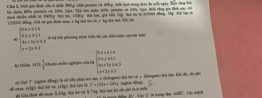 Một gia đình cần ít nhất 900g chất protein và 400g chất lipit trong thức ăn mỗi ngày. Biết rằng thịt 
bò chứa 80% protein và 20% lipit. Thịt lợn chứa 60% protein và 40% lipit. Biết rằng gia đình này chi 
mua nhiều nhất là 1600g thịt bò, 1100g thịt lợn, giá tiền 1kg thịt bò là 245000 đồng, 1kg thịt lợn là
125000 đồng. Giả sử gia đình mua x kg thịt bò và y kg thịt lợn. Khi đó: 
a) beginarrayl 0≤ x≤ 1.6 0≤ y≤ 1,1 4x+3y≥ 4,5 x+2y≥ 2endarray. là hệ bắt phương trình biểu thị các điều kiện của bài toán 
b) Điểm M(1; 3/2 ) thuộc miền nghiệm của hệ beginarrayl 0≤ x≤ 1.6 0≤ y≤ 1.1 4x+3y≥ 4.5 x+2y≥ 2endarray.
c) Gọi T (nghìn đồng) là số tiền phải trả cho x (kilogam) thịt bò và y (kilogam) thịt lợn. Khi đó, chi phí 
để mua x(kg) thịt bò và y(kg) thịt lợn là: T=125x+245 y (nghin đồng). 
d) Gia đình đó mua 0, 6 kg thịt bò và 0,7 kg thịt lợn thì chi phí là ít nhất. 
tng điểm BC . Gọi G là trọng tâm △ ABC. Các mệnh