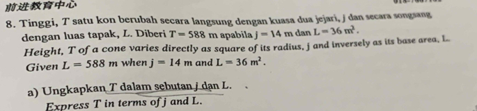 Tinggi, T satu kon berubah secara langsung dengan kuasa dua jejari, / dan secara songsang 
dengan luas tapak, L. Diberi T=588m apabila j=14md 3 L=36m^2. 
Height, T ofa cone varies directly as square of its radius, jand inversely as its base area, L
Given L=588m when j=14m and L=36m^2. 
a) Ungkapkan T dalam sebutan / dan L. 
Express T in terms of j and L.