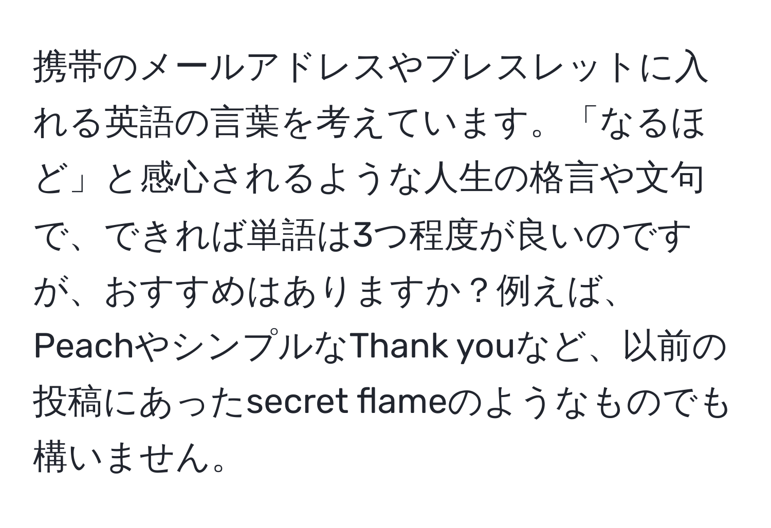 携帯のメールアドレスやブレスレットに入れる英語の言葉を考えています。「なるほど」と感心されるような人生の格言や文句で、できれば単語は3つ程度が良いのですが、おすすめはありますか？例えば、PeachやシンプルなThank youなど、以前の投稿にあったsecret flameのようなものでも構いません。