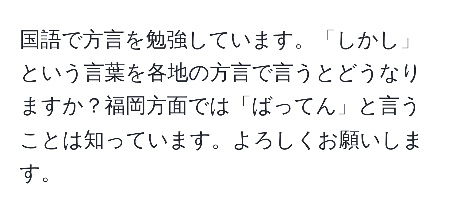 国語で方言を勉強しています。「しかし」という言葉を各地の方言で言うとどうなりますか？福岡方面では「ばってん」と言うことは知っています。よろしくお願いします。