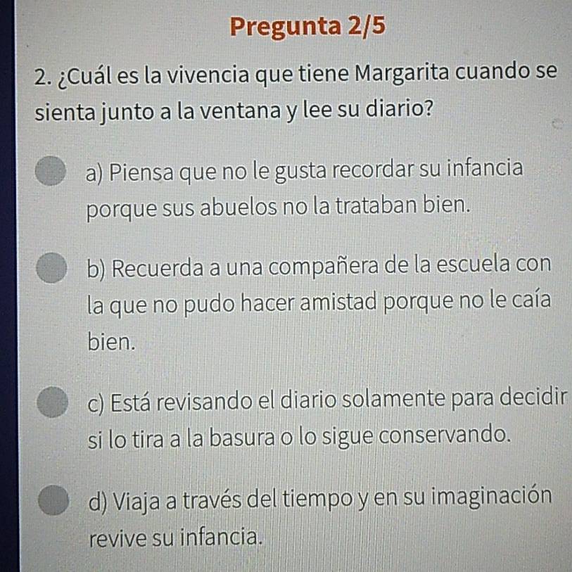 Pregunta 2/5
2. ¿Cuál es la vivencia que tiene Margarita cuando se
sienta junto a la ventana y lee su diario?
a) Piensa que no le gusta recordar su infancia
porque sus abuelos no la trataban bien.
b) Recuerda a una compañera de la escuela con
la que no pudo hacer amistad porque no le caía
bien.
c) Está revisando el diario solamente para decidir
si lo tira a la basura o lo sigue conservando.
d) Viaja a través del tiempo y en su imaginación
revive su infancia.