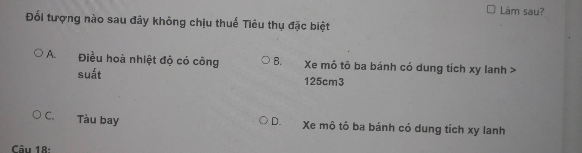 Làm sau?
Đối tượng nào sau đây không chịu thuế Tiêu thụ đặc biệt
A. Điều hoà nhiệt độ có công B. Xe mô tô ba bánh có dung tích xy lanh >
suất 125cm3
C. Tàu bay D. Xe mô tô ba bánh có dung tích xy lanh
Câu 18: