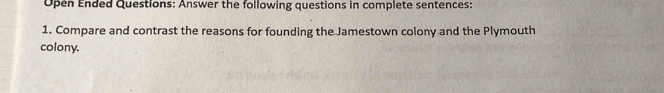 Open Ended Questions: Answer the following questions in complete sentences: 
1. Compare and contrast the reasons for founding the Jamestown colony and the Plymouth 
colony.