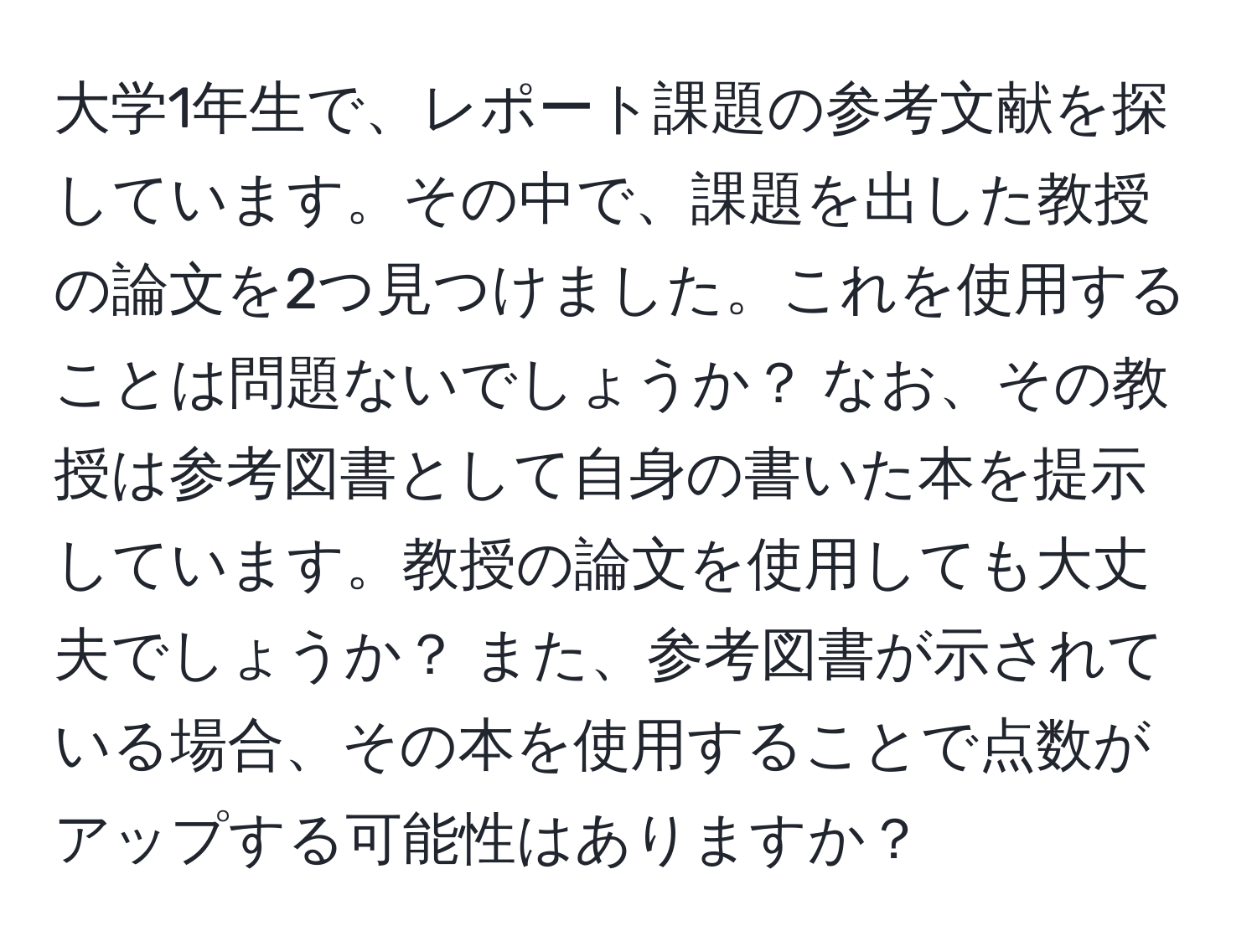 大学1年生で、レポート課題の参考文献を探しています。その中で、課題を出した教授の論文を2つ見つけました。これを使用することは問題ないでしょうか？ なお、その教授は参考図書として自身の書いた本を提示しています。教授の論文を使用しても大丈夫でしょうか？ また、参考図書が示されている場合、その本を使用することで点数がアップする可能性はありますか？