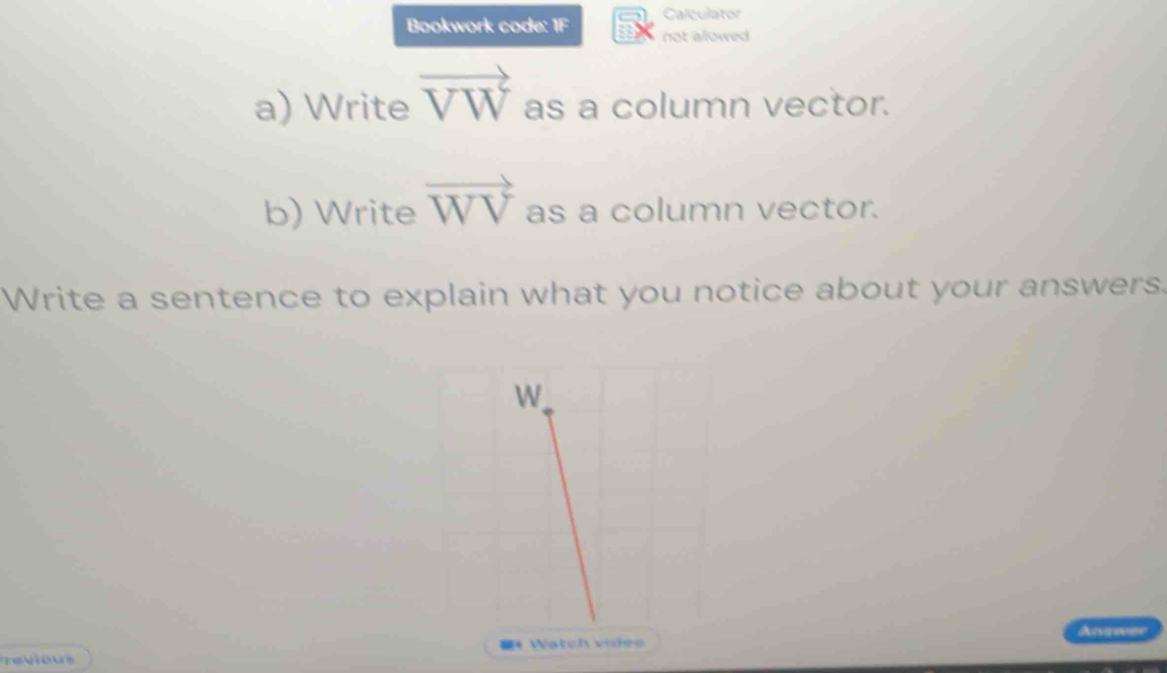 Calculator 
Bookwork code: 1F not allowed 
a) Write vector VW as a column vector. 
b) Write vector WV as a column vector. 
Write a sentence to explain what you notice about your answers. 
Answer 
=《 Watch videe 
Tevious