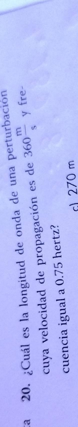 ta 20. ¿Cuál es la longitud de onda de una perturbación 
cuya velocidad de propagación es de 360 m/s  y fre- 
cuencia igual a 0.75 hertz? 
cl 270 m