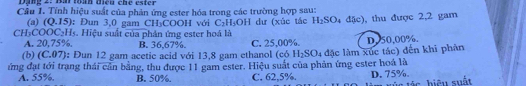 Dặng 2: Bai toàn địều che ester
Câu 1. Tính hiệu suất của phản ứng ester hóa trong các trường hợp sau:
(a) (Q.15): Đun 3,0 gam CH₃COOH với C_2H_3OH
CH₃COOC₃H5. Hiệu suất của phản ứng ester hoá là dư (xúc tác H_2SO_4d5c) , thu được 2,2 gam
A. 20,75%. B. 36,67%. C. 25,00%.
(b) (C.07): Đun 12 gam acetic acid với 13,8 gam ethanol (có H_2SO_4
ứng đạt tới trạng thái cần bằng, thu được 11 gam ester. Hiệu suất của phản ứng ester hoá là đặc làm xúc tác) đến khi phân D. 50,00%.
A. 55%. B. 50%. C. 62,5%. D. 75%.
ác tác biệu suất