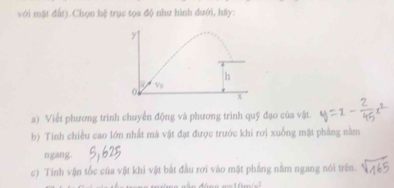 với mặt đất). Chọn hệ trục tọa độ như hình dưới, hãy: 
a) Viết phương trình chuyền động và phương trình quỹ đạo của vật. 
b) Tính chiều cao lớn nhất mã vật đạt được trước khi rơi xuống mật phẳng năm 
ngang. 
c) Tính vận tốc của vật khi vật bắt đầu rơi vào mật phẳng nằm ngang nói trên.
a=10m/s^2