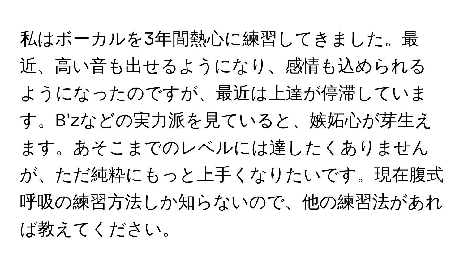 私はボーカルを3年間熱心に練習してきました。最近、高い音も出せるようになり、感情も込められるようになったのですが、最近は上達が停滞しています。B'zなどの実力派を見ていると、嫉妬心が芽生えます。あそこまでのレベルには達したくありませんが、ただ純粋にもっと上手くなりたいです。現在腹式呼吸の練習方法しか知らないので、他の練習法があれば教えてください。