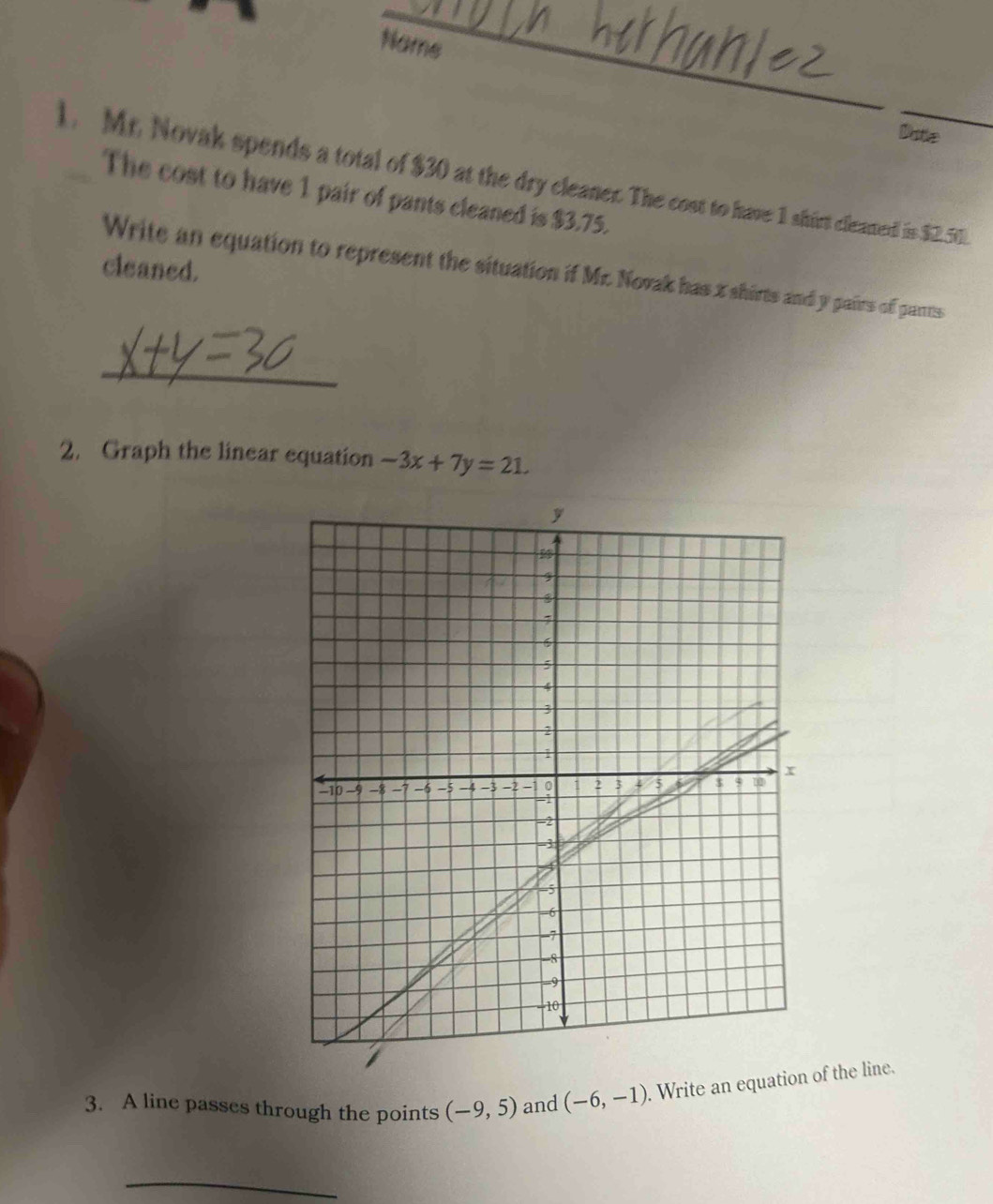 Name 
Dote 
1. Mr. Novak spends a total of $30 at the dry cleaner. The cost to have 1 shirt cleamel is $2,50. 
The cost to have 1 pair of pants cleaned is $3.75. 
cleaned. 
Write an equation to represent the situation if Mr. Novak has x shirts and y pairs of pants 
_ 
2. Graph the linear equation -3x+7y=21. 
3. A line passes through the points (-9,5) and (-6,-1). Write an equation of the line. 
_