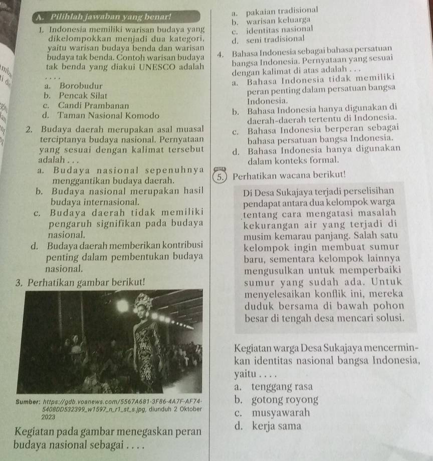 Pilihlah jawaban yang benar!
a. pakaian tradisional
b. warisan keluarga
1. Indonesia memiliki warisan budaya yang c. identitas nasional
díkelompokkan menjadi dua kategori.
yaitu warisan budaya benda dan warisan d. seni tradisional
budaya tak benda. Contoh warisan budaya 4. Bahasa Indonesia sebagai bahasa persatuan
tak benda yang diakui UNESCO adalah bangsa Indonesia. Pernyataan yang sesuai
mbz
dengan kalimat di atas adalah . . .
i d a. Bahasa Indonesia tidak memiliki
a. Borobudur
b. Pencak Silat peran penting dalam persatuan bangsa
K c. Candi Prambanan Indonesia.
d. Taman Nasional Komodo b. Bahasa Indonesia hanya digunakan di
daerah-daerah tertentu di Indonesia.
a 2. Budaya daerah merupakan asal muasal c. Bahasa Indonesia berperan sebagai
terciptanya budaya nasional. Pernyataan bahasa persatuan bangsa Indonesia.
yang sesuai dengan kalimat tersebut d. Bahasa Indonesia hanya digunakan
adalah . . . dalam konteks formal.
a. Budaya nasional sepenuhnya ( 
menggantikan budaya daerah. 5.) Perhatikan wacana berikut!
b. Budaya nasional merupakan hasil Di Desa Sukajaya terjadi perselisihan
budaya internasional.
pendapat antara dua kelompok warga
c. Budaya daerah tidak memiliki tentang cara mengatasi masalah
pengaruh signifikan pada budaya kekurangan air yang terjadi di
nasional. musim kemarau panjang. Salah satu
d. Budaya daerah memberikan kontribusi kelompok ingin membuat sumur
penting dalam pembentukan budaya baru, sementara kelompok lainnya
nasional.
mengusulkan untuk memperbaiki
3. Perhatikan gambar berikut! sumur yang sudah ada. Untuk
menyelesaikan konflik ini, mereka
duduk bersama di bawah pohon
besar di tengah desa mencari solusi.
Kegiatan warga Desa Sukajaya mencermin-
kan identitas nasional bangsa Indonesia,
yaitu . . . .
a. tenggang rasa
Sumber: https://gdb.voanews.com/5567A681-3F86-4A7F-AF74- b. gotong royong
5408DD532399_w1597_n_r1_st_s.jpg, diunduh 2 Oktober
2023 c. musyawarah
Kegiatan pada gambar menegaskan peran d. kerja sama
budaya nasional sebagai . . . .