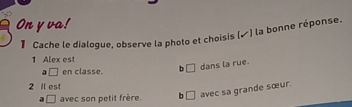 On y va!
1 Cache le dialogue, observe la photo et choisis (▲) la bonne réponse.
1 Alex est
a □ en classe.
b □ dans la rue.
2 Il est
a □ avec son petit frère. b □ avec sa grande sœur.