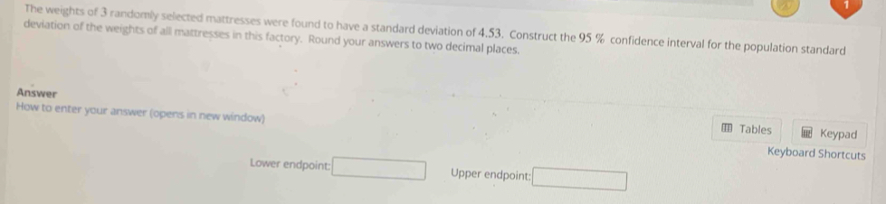 The weights of 3 randomly selected mattresses were found to have a standard deviation of 4.53. Construct the 95 % confidence interval for the population standard 
deviation of the weights of all mattresses in this factory. Round your answers to two decimal places. 
Answer 
How to enter your answer (opens in new window) Tables Keyboard Shortcuts Keypad 
Lower endpoint: □ Upper endpoint: □