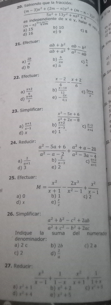 do  g ue la fracción:
20.
beginarrayr 5ablem-3)x^2+(2m-n)y^2+(m-n-2)x (m-3)x^2+13y^2+nz^2+4 hline endarray
g Sí là
(m-n)sqrt[n+1](2m) b) 10
es in
rel valor
a) 15
d) 16
e) 9
c)8
21. Efectuar:
 (ab+b^2)/ab+a^2 + (ab-b^2)/a^2-ab 
9. Sim
3)
a)  2b/a  b)  b/2a  c)
d) b e) a  b/a  d)
22. Efectuar:
10. Sir
 (x-2)/4 - (x+2)/6  a)
a)  (x+2)/6  b)  (x-10)/12  C)
d)  (x+6)/2  e) - 2x/0.1   (5x+4)/2  d)
31. S.
2
23. Simplificar:
ς
 (x^2-5x+6)/x^2+2x-8 
a)  (x+1)/x-1  b)  (x+2)/x-3  c)
d) x e) 1  (x-3)/x+4 
24. Reducir: 32.
 (a^2-5a+6)/a^2-a-2 + (a^2+a-20)/a^2-3a-4 
a)  2/a+1  b)  2/a-3  c)
d) 3 e) 2  (a+2)/a+1 
25. Efectuar:
M= x^2/x+1 - 2x^3/x^2-1 + x^2/x-1  33
a) 0 b) 1 c) 2
d) x e)  x/2 
26. Simplificar:
 (a^2+b^2-c^2+2ab)/a^2+c^2-b^2+2ac  12
Indique la suma del numerador 
denominador:
a) 2 c b) 2b c) 2 a
c) 2 d)  2/a 
27. Reducir:
 x^3/x-1 + 1/1-x - x^2/x+1 + 1/1+x 
a) x^2+1 b) x^2+2 C ) x^2+3
d ) x^2+4 e) x^2+5