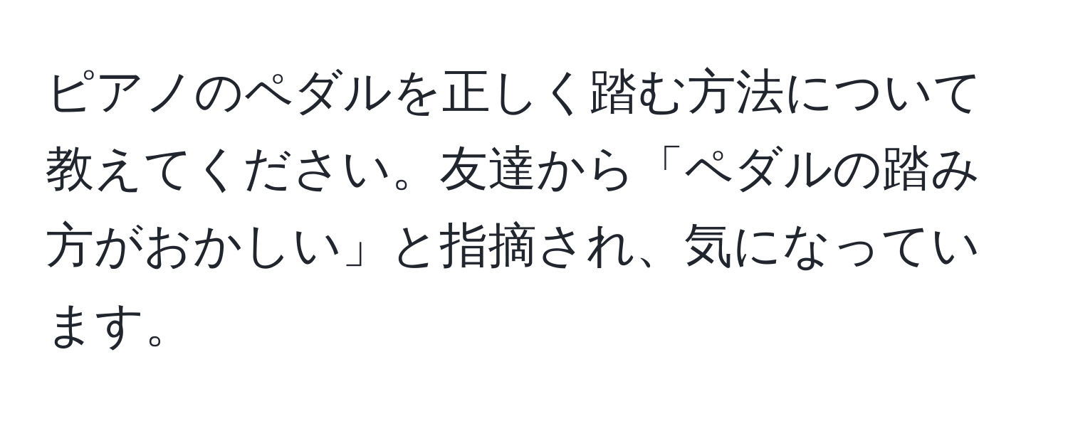 ピアノのペダルを正しく踏む方法について教えてください。友達から「ペダルの踏み方がおかしい」と指摘され、気になっています。