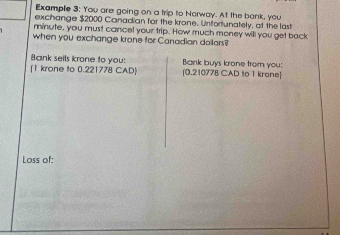 Example 3: You are going on a trip to Norway. At the bank, you 
exchange $2000 Canadian for the krone. Unfortunately, at the last
minute, you must cancel your trip. How much money will you get back 
when you exchange krone for Canadian dollars? 
Bank sells krone to you: Bank buys krone from you: 
(1 krone to 0.221778 CAD) (0.210778 CAD to 1 krone) 
Loss of: