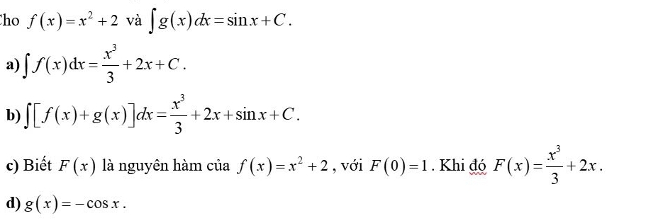 ho f(x)=x^2+2 và ∈t g(x)dx=sin x+C.
a) ∈t f(x)dx= x^3/3 +2x+C.
b) ∈t [f(x)+g(x)]dx= x^3/3 +2x+sin x+C.
c) Biết F(x) là nguyên hàm của f(x)=x^2+2 , với F(0)=1. Khi đó F(x)= x^3/3 +2x.
d) g(x)=-cos x.