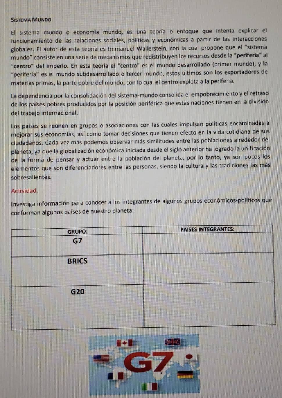 Sistema Mundo
El sistema mundo o economía mundo, es una teoría o enfoque que intenta explicar el
funcionamiento de las relaciones sociales, políticas y económicas a partir de las interacciones.
globales. El autor de esta teoría es Immanuel Wallerstein, con la cual propone que el "sistema
mundo” consiste en una serie de mecanismos que redistribuyen los recursos desde la “periferia” al
“centro” del imperio. En esta teoría el "centro” es el mundo desarrollado (primer mundo), y la
“periferia” es el mundo subdesarrollado o tercer mundo, estos últimos son los exportadores de
materias primas, la parte pobre del mundo, con lo cual el centro explota a la periferia.
La dependencia por la consolidación del sistema-mundo consolida el empobrecimiento y el retraso
de los países pobres producidos por la posición periférica que estas naciones tienen en la división
del trabajo internacional.
Los países se reúnen en grupos o asociaciones con las cuales impulsan políticas encaminadas a
mejorar sus economías, así como tomar decisiones que tienen efecto en la vida cotidiana de sus
ciudadanos. Cada vez más podemos observar más similitudes entre las poblaciones alrededor del
planeta, ya que la globalización económica iniciada desde el siglo anterior ha logrado la unificación
de la forma de pensar y actuar entre la población del planeta, por lo tanto, ya son pocos los
elementos que son diferenciadores entre las personas, siendo la cultura y las tradiciones las más
sobresalientes.
Actividad.
Investiga información para conocer a los integrantes de algunos grupos económicos-políticos que
conforman algunos países de nuestro planeta: