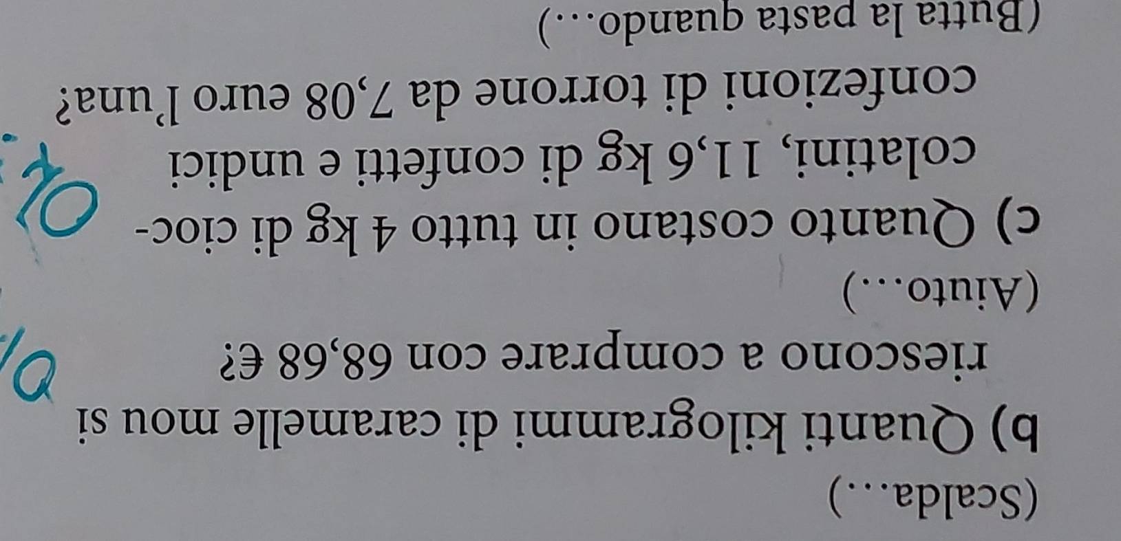 (Scalda..) 
b) Quanti kilogrammi di caramelle mou si 
riescono a comprare con 68,68 €? 
(Aiuto…) 
c) Quanto costano in tutto 4 kg di cioc- 
colatini, 11,6 kg di confetti e undici 
confezioni di torrone da 7,08 euro l’una? 
(Butta la pasta quando…)