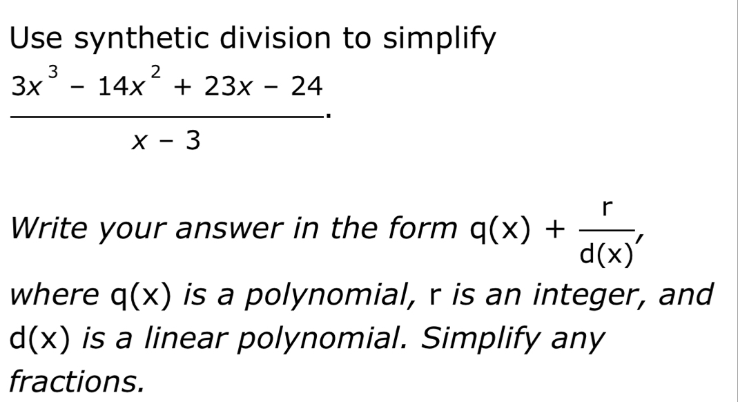 Use synthetic division to simplify
 (3x^3-14x^2+23x-24)/x-3 ·
Write your answer in the form q(x)+ r/d(x)' 
where q(x) is a polynomial, r is an integer, and
d(x) is a linear polynomial. Simplify any 
fractions.