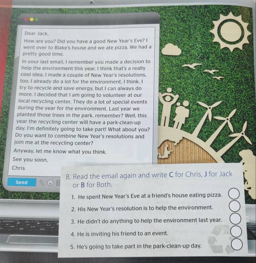 Dear Jack,
How are you? Did you have a good New Year's Eve? I
went over to Blake's house and we ate pizza. We had a
pretty good time.
In your last email, I remember you made a decision to
help the environment this year. I think that's a really
cool idea. I made a couple of New Year's resolutions,
too. I already do a lot for the environment, I think. I
try to recycle and save energy, but I can always do
more. I decided that I am going to volunteer at our
local recycling center. They do a lot of special events
during the year for the environment. Last year we
planted those trees in the park, remember? Well, this
year the recycling center will have a park-clean-up
day. I'm definitely going to take part! What about you?
Do you want to combine New Year's resolutions and
join me at the recycling center?
Anyway, let me know what you think.
See you soon,
Chris
B. Read the email again and w
Send
or B for Both.
1. He spent New Year’s Eve at a friend's house eating pizza.
2. His New Year's resolution is to help the environment.
3. He didn't do anything to help the environment last year.
4. He is inviting his friend to an event.
5. He's going to take part in the park-clean-up day.