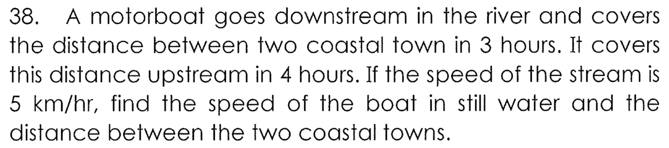 A motorboat goes downstream in the river and covers 
the distance between two coastal town in 3 hours. It covers 
this distance upstream in 4 hours. If the speed of the stream is
5 km/hr, find the speed of the boat in still water and the 
distance between the two coastal towns.