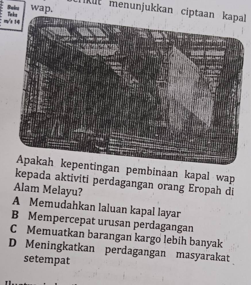 Buku wap.
kut menunjukkan cipl 
T
m
ngan pembinaan kapal wap
kepada aktiviti perdagangan orang Eropah di
Alam Melayu?
A Memudahkan laluan kapal layar
B Mempercepat urusan perdagangan
C Memuatkan barangan kargo lebih banyak
D Meningkatkan perdagangan masyarakat
setempat