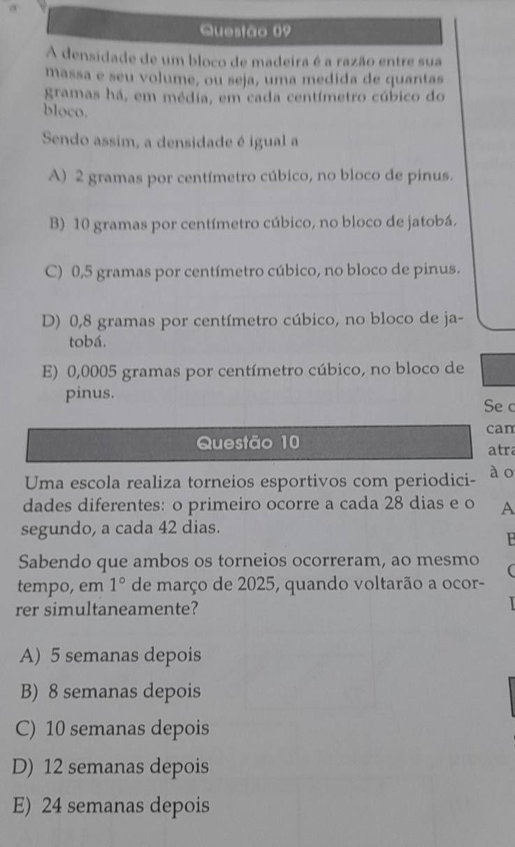 A densidade de um bloco de madeira é a razão entre sua
massa e seu volume, ou seja, uma medida de quantas
gramas há, em média, em cada centímetro cúbico do
bloco.
Sendo assim, a densidade é igual a
A) 2 gramas por centímetro cúbico, no bloco de pinus.
B) 10 gramas por centímetro cúbico, no bloco de jatobá.
C) 0,5 gramas por centímetro cúbico, no bloco de pinus.
D) 0,8 gramas por centímetro cúbico, no bloco de ja-
tobá.
E) 0,0005 gramas por centímetro cúbico, no bloco de
pinus.
Se c
can
Questão 10
atra
Uma escola realiza torneios esportivos com periodici- ào
dades diferentes: o primeiro ocorre a cada 28 dias e o A
segundo, a cada 42 dias.
Sabendo que ambos os torneios ocorreram, ao mesmo (
tempo, em 1° de março de 2025, quando voltarão a ocor-
rer simultaneamente?
A) 5 semanas depois
B) 8 semanas depois
C) 10 semanas depois
D) 12 semanas depois
E) 24 semanas depois