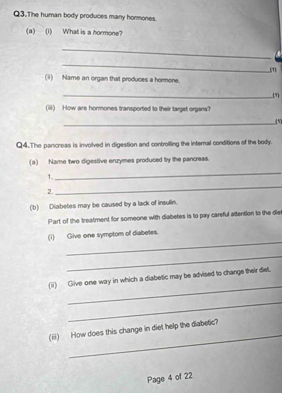 Q3.The human body produces many hormones. 
(a) (i) What is a hormone? 
_ 
_ 
(1) 
(ii) Name an organ that produces a hormone. 
_(1) 
(iii) How are hormones transported to their target organs? 
_(1) 
Q4.The pancreas is involved in digestion and controlling the internal conditions of the body. 
(a) Name two digestive enzymes produced by the pancreas. 
1. 
_ 
2. 
_ 
(b) Diabetes may be caused by a lack of insulin. 
Part of the treatment for someone with diabetes is to pay careful attention to the diet 
_ 
(i) Give one symptom of diabetes. 
_ 
_ 
(ii) Give one way in which a diabetic may be advised to change their diet. 
_ 
_ 
(iii) How does this change in diet help the diabetic? 
Page 4 of 22