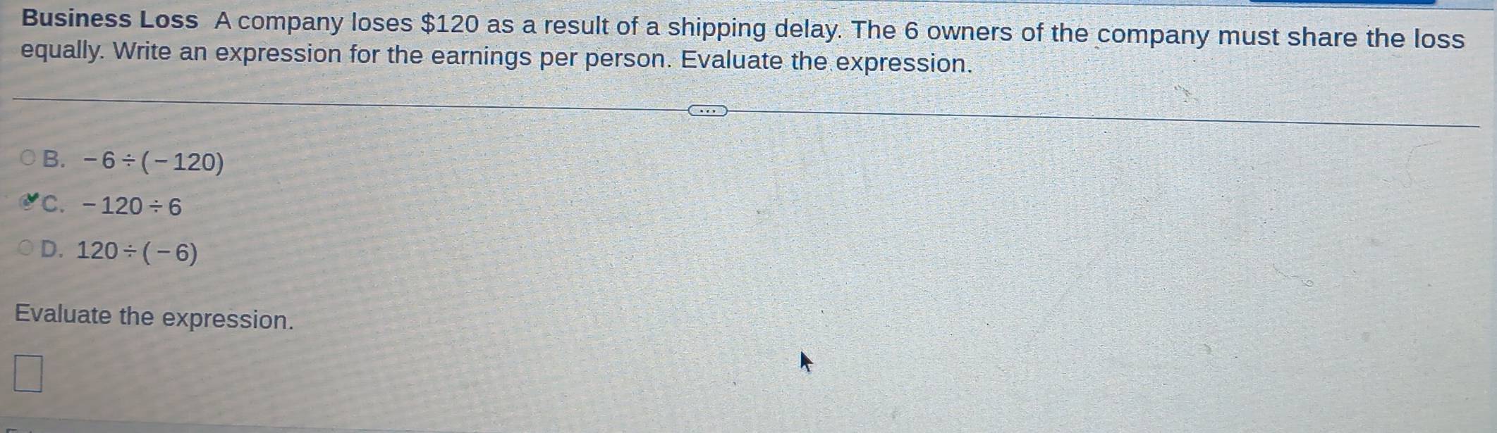 Business Loss A company loses $120 as a result of a shipping delay. The 6 owners of the company must share the loss
equally. Write an expression for the earnings per person. Evaluate the expression.
B. -6/ (-120)
C. -120/ 6
D. 120/ (-6)
Evaluate the expression.