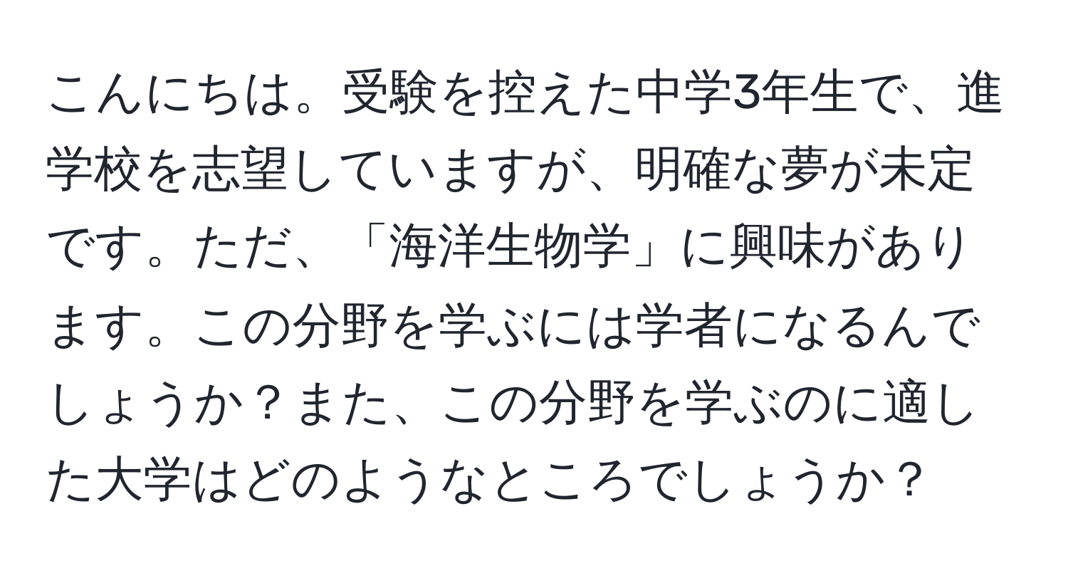 こんにちは。受験を控えた中学3年生で、進学校を志望していますが、明確な夢が未定です。ただ、「海洋生物学」に興味があります。この分野を学ぶには学者になるんでしょうか？また、この分野を学ぶのに適した大学はどのようなところでしょうか？