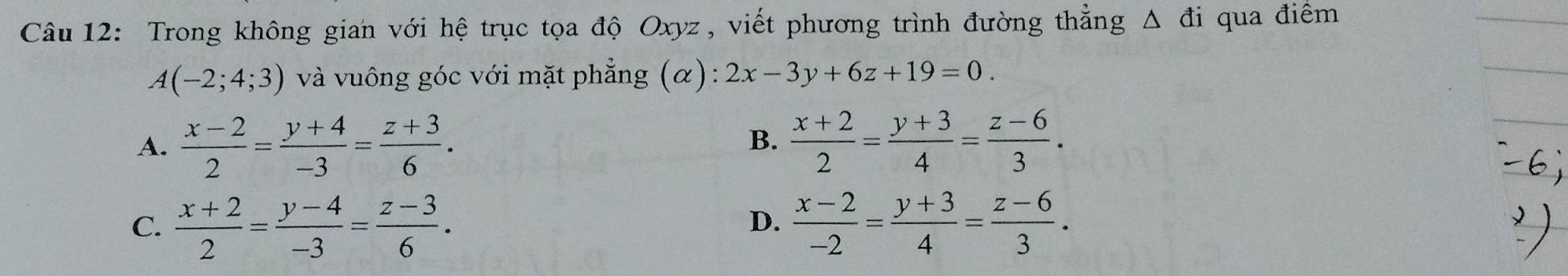 Trong không gian với hệ trục tọa độ Oxyz, viết phương trình đường thẳng Δ đi qua điểm
A(-2;4;3) và vuông góc với mặt phẳng (α): 2x-3y+6z+19=0.
A.  (x-2)/2 = (y+4)/-3 = (z+3)/6 .  (x+2)/2 = (y+3)/4 = (z-6)/3 . 
B.
C.  (x+2)/2 = (y-4)/-3 = (z-3)/6 .  (x-2)/-2 = (y+3)/4 = (z-6)/3 . 
D.