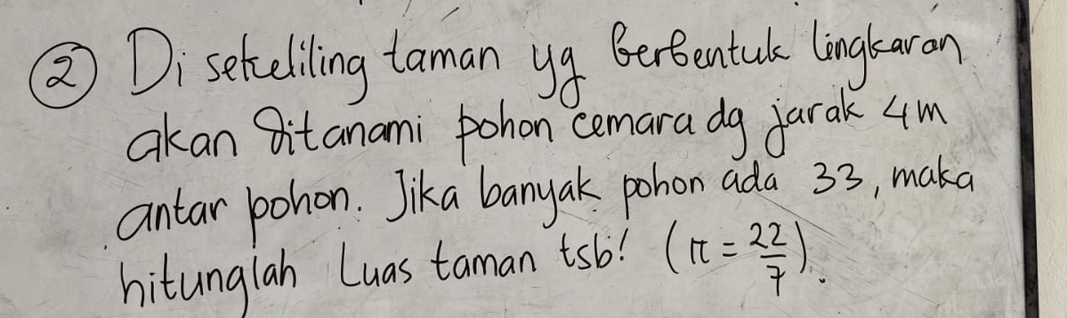 ② Diseteeliling taman yg Berbentule linglaron 
akan Bit anami pohon cemara dg jarak 4m
antar pohon. Jika banyak pohon ada 33, maka 
hitunglah Luas taman tsb! (π = 22/7 ).