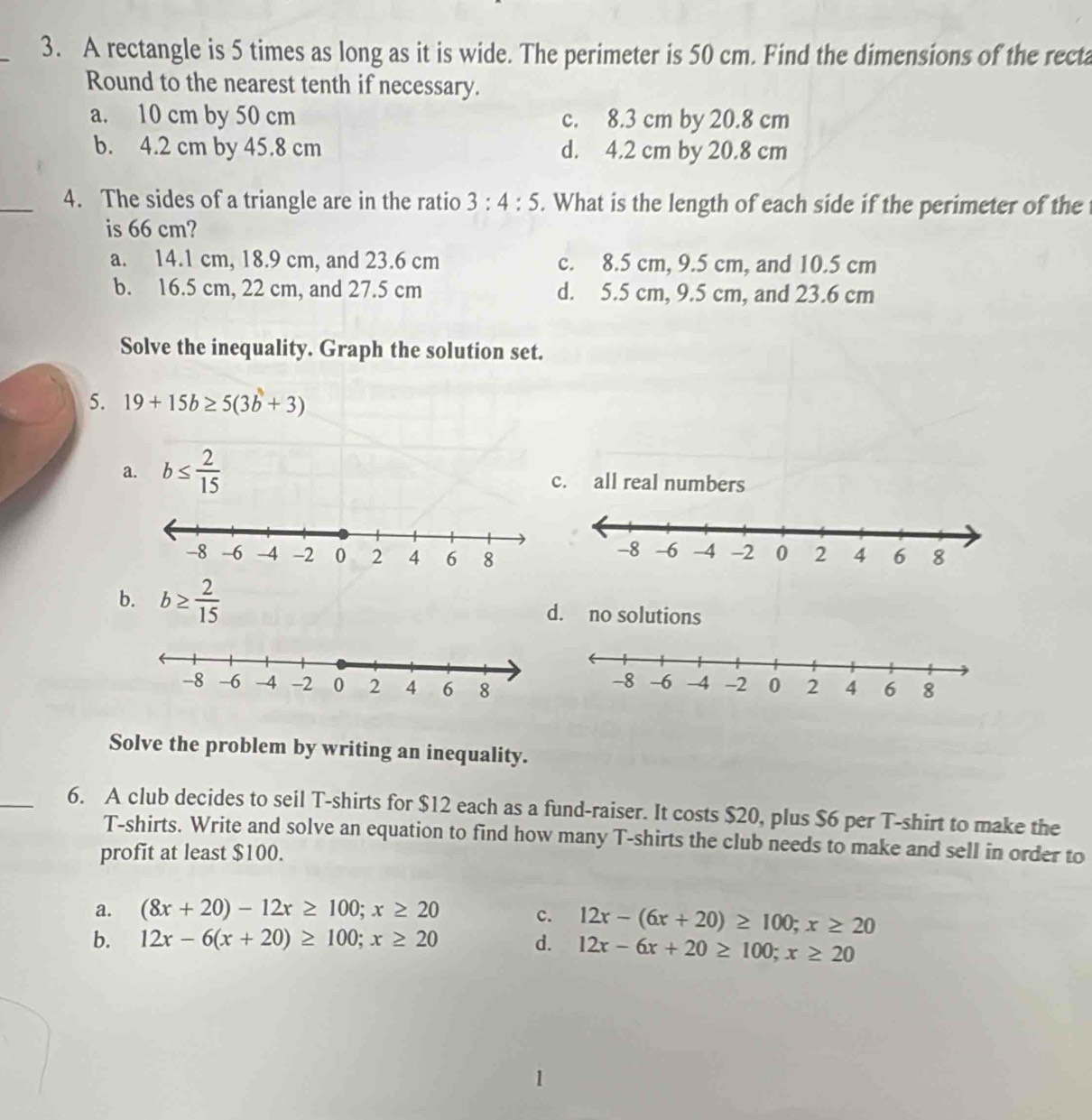 A rectangle is 5 times as long as it is wide. The perimeter is 50 cm. Find the dimensions of the recta
Round to the nearest tenth if necessary.
a. 10 cm by 50 cm c. 8.3 cm by 20.8 cm
b. 4.2 cm by 45.8 cm d. 4.2 cm by 20.8 cm
_4. The sides of a triangle are in the ratio 3:4:5. What is the length of each side if the perimeter of the 
is 66 cm?
a. 14.1 cm, 18.9 cm, and 23.6 cm c. 8.5 cm, 9.5 cm, and 10.5 cm
b. 16.5 cm, 22 cm, and 27.5 cm d. 5.5 cm, 9.5 cm, and 23.6 cm
Solve the inequality. Graph the solution set.
5. 19+15b≥ 5(3b+3)
a. b≤  2/15  c. all real numbers
b. b≥  2/15  d. no solutions
Solve the problem by writing an inequality.
_6. A club decides to seil T-shirts for $12 each as a fund-raiser. It costs $20, plus $6 per T-shirt to make the
T-shirts. Write and solve an equation to find how many T-shirts the club needs to make and sell in order to
profit at least $100.
a. (8x+20)-12x≥ 100; x≥ 20 c. 12x-(6x+20)≥ 100; x≥ 20
b. 12x-6(x+20)≥ 100; x≥ 20 d. 12x-6x+20≥ 100; x≥ 20