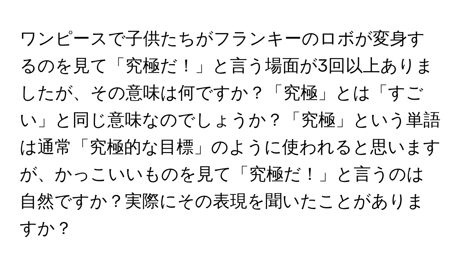 ワンピースで子供たちがフランキーのロボが変身するのを見て「究極だ！」と言う場面が3回以上ありましたが、その意味は何ですか？「究極」とは「すごい」と同じ意味なのでしょうか？「究極」という単語は通常「究極的な目標」のように使われると思いますが、かっこいいものを見て「究極だ！」と言うのは自然ですか？実際にその表現を聞いたことがありますか？