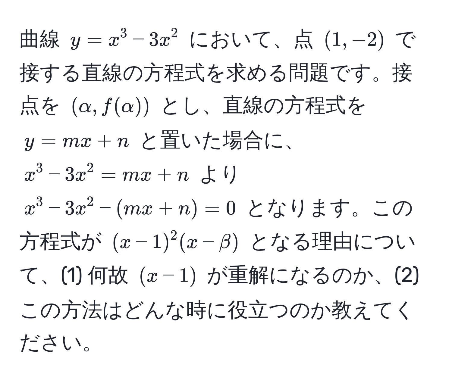 曲線 $y = x^3 - 3x^2$ において、点 $(1, -2)$ で接する直線の方程式を求める問題です。接点を $(alpha, f(alpha))$ とし、直線の方程式を $y = mx + n$ と置いた場合に、$x^3 - 3x^2 = mx + n$ より $x^3 - 3x^2 - (mx + n) = 0$ となります。この方程式が $(x - 1)^2(x - beta)$ となる理由について、(1) 何故 $(x - 1)$ が重解になるのか、(2) この方法はどんな時に役立つのか教えてください。